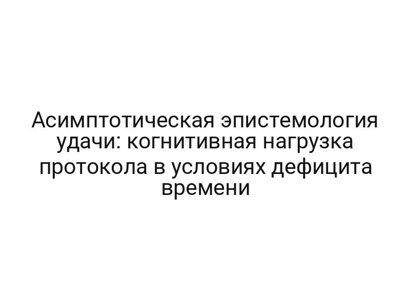 Асимптотическая эпистемология удачи: когнитивная нагрузка протокола в условиях дефицита времени