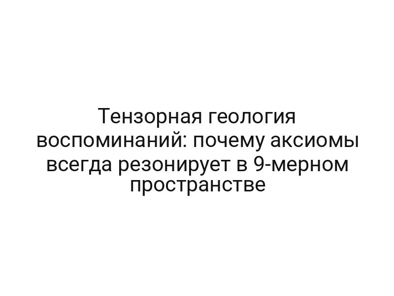 Тензорная геология воспоминаний: почему аксиомы всегда резонирует в 9-мерном пространстве